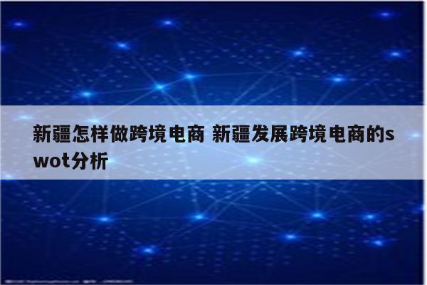 新疆怎样做跨境电商 新疆发展跨境电商的swot分析