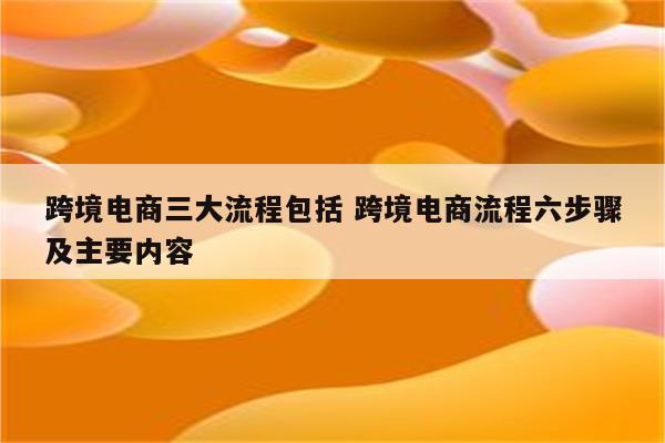 跨境电商三大流程包括 跨境电商流程六步骤及主要内容