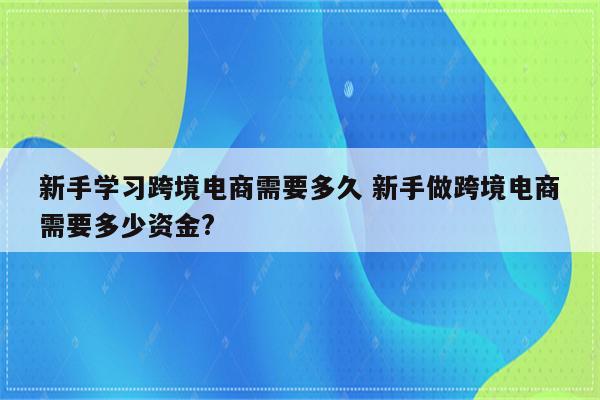新手学习跨境电商需要多久 新手做跨境电商需要多少资金?