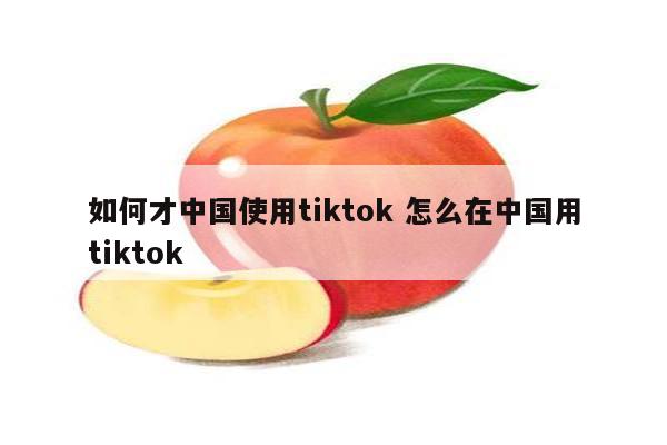 如何才中国使用tiktok 怎么在中国用tiktok