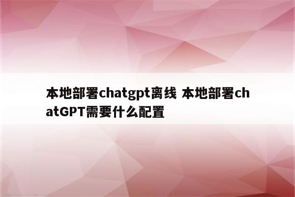 本地部署chatgpt离线 本地部署chatGPT需要什么配置
