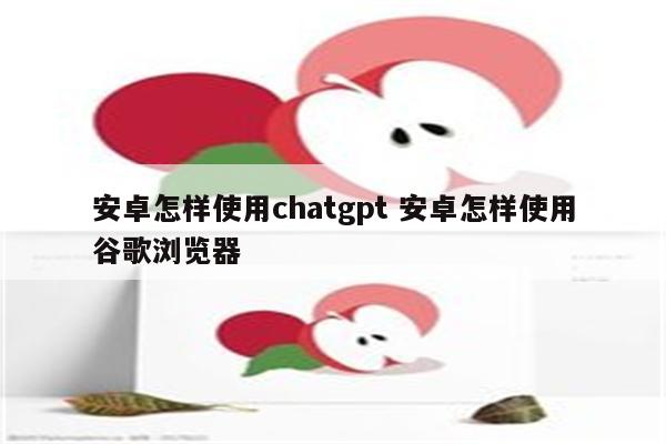 安卓怎样使用chatgpt 安卓怎样使用谷歌浏览器