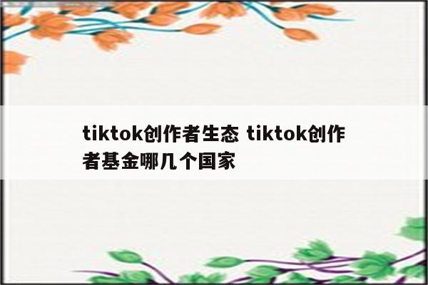 tiktok创作者生态 tiktok创作者基金哪几个国家