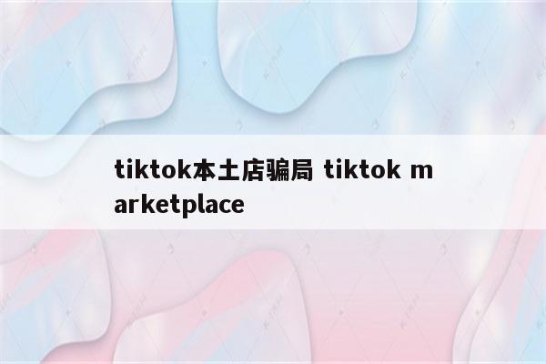 tiktok本土店骗局 tiktok marketplace
