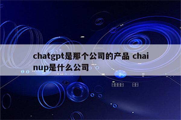 chatgpt是那个公司的产品 chainup是什么公司