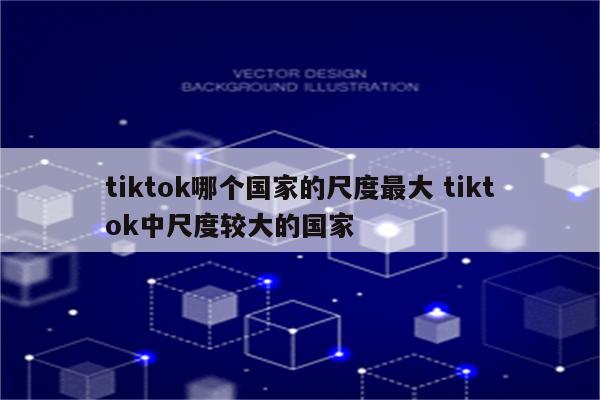 tiktok哪个国家的尺度最大 tiktok中尺度较大的国家