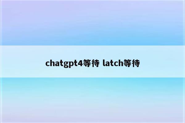 chatgpt4等待 latch等待
