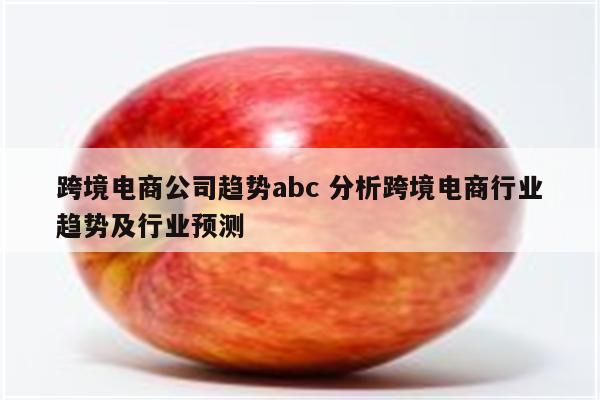 跨境电商公司趋势abc 分析跨境电商行业趋势及行业预测