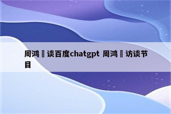 周鸿祎谈百度chatgpt 周鸿祎访谈节目