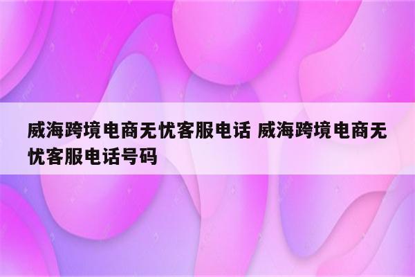 威海跨境电商无忧客服电话 威海跨境电商无忧客服电话号码