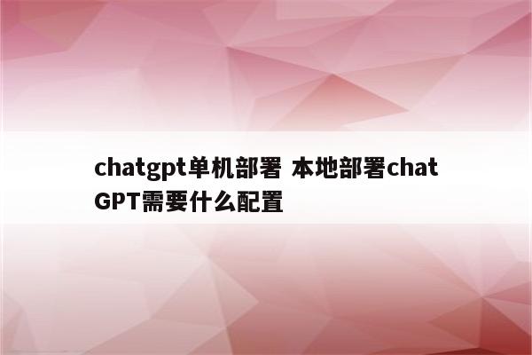 chatgpt单机部署 本地部署chatGPT需要什么配置