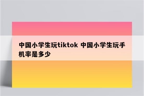 中国小学生玩tiktok 中国小学生玩手机率是多少