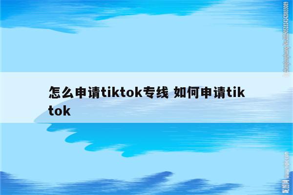 怎么申请tiktok专线 如何申请tiktok