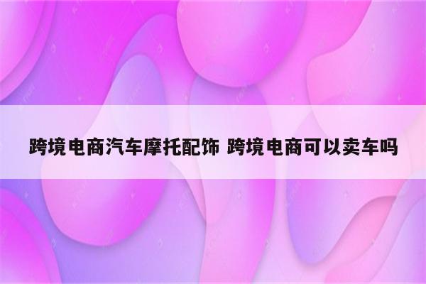 跨境电商汽车摩托配饰 跨境电商可以卖车吗
