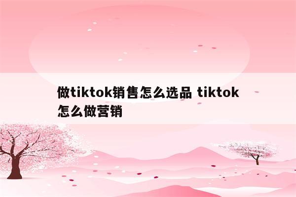 做tiktok销售怎么选品 tiktok怎么做营销