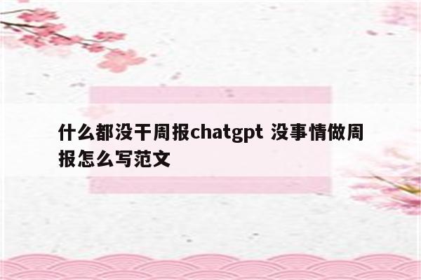 什么都没干周报chatgpt 没事情做周报怎么写范文