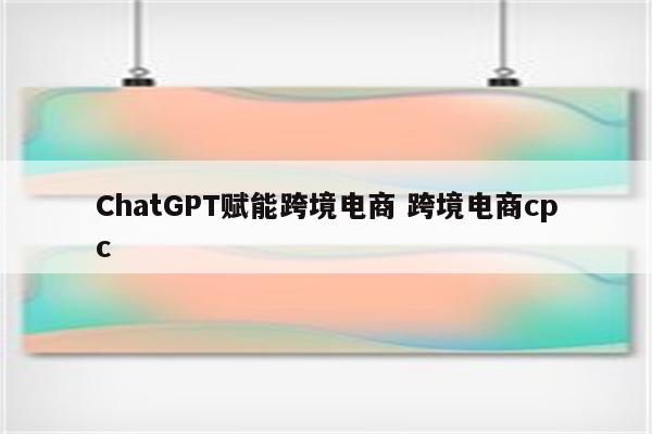ChatGPT赋能跨境电商 跨境电商cpc