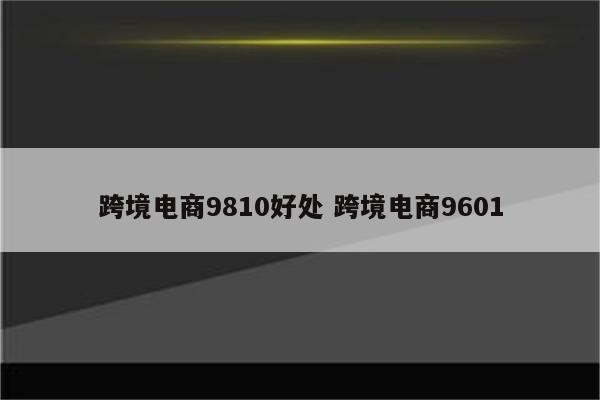 跨境电商9810好处 跨境电商9601