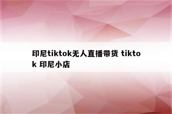印尼tiktok无人直播带货 tiktok 印尼小店