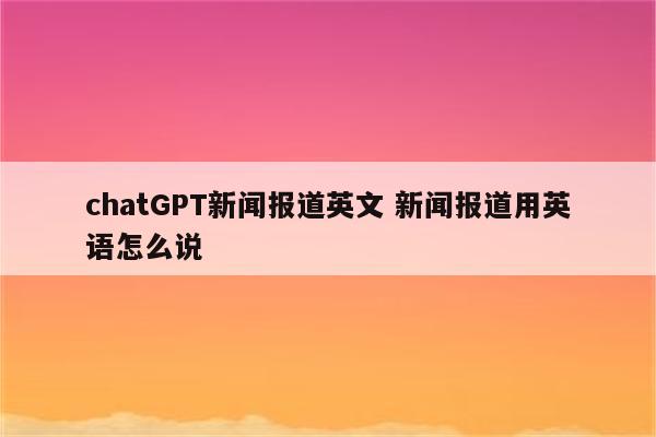 chatGPT新闻报道英文 新闻报道用英语怎么说