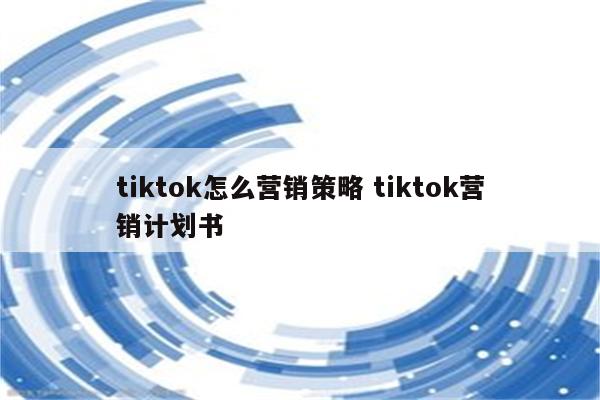 tiktok怎么营销策略 tiktok营销计划书
