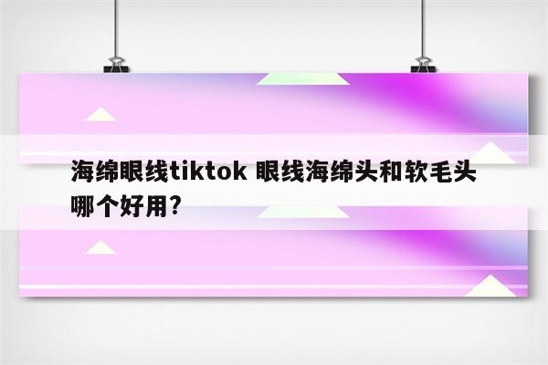 海绵眼线tiktok 眼线海绵头和软毛头哪个好用?