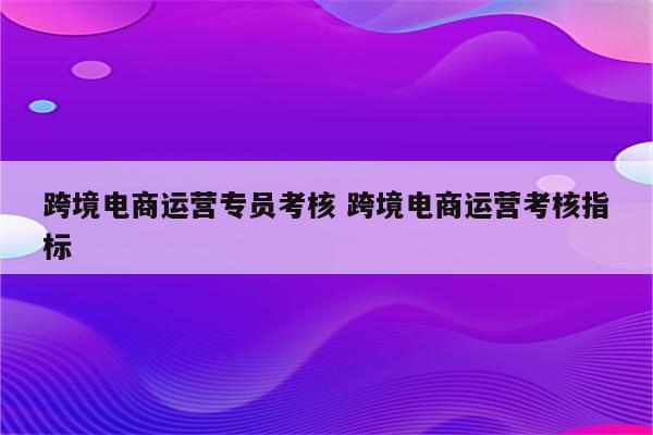 跨境电商运营专员考核 跨境电商运营考核指标