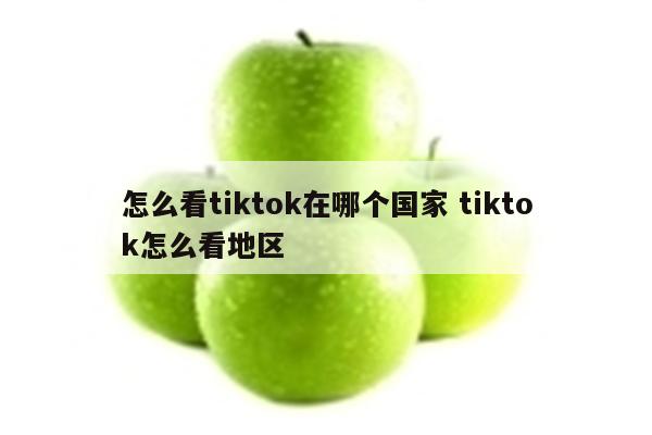 怎么看tiktok在哪个国家 tiktok怎么看地区
