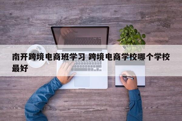 南开跨境电商班学习 跨境电商学校哪个学校最好