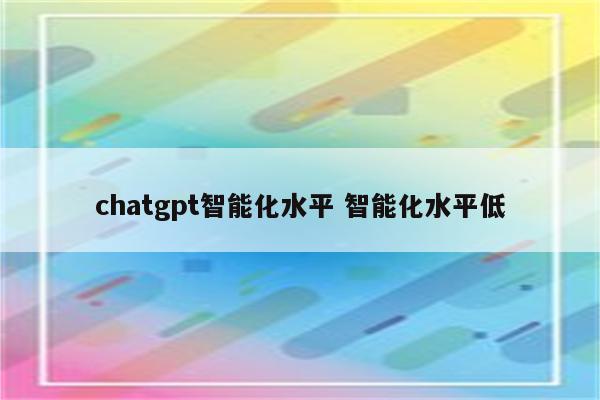 chatgpt智能化水平 智能化水平低