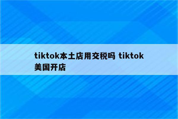 tiktok本土店用交税吗 tiktok美国开店
