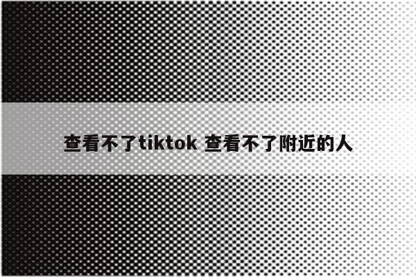查看不了tiktok 查看不了附近的人