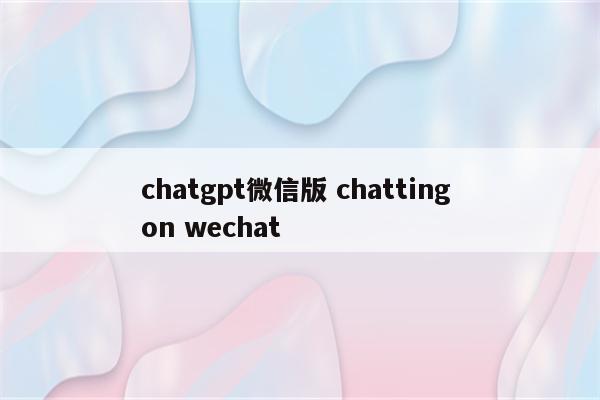 chatgpt微信版 chatting on wechat
