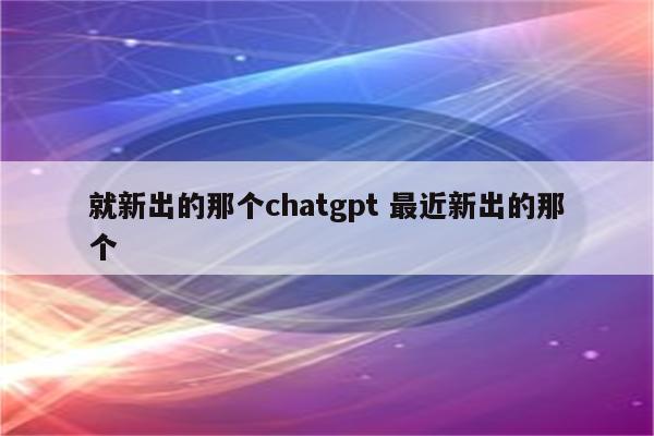 就新出的那个chatgpt 最近新出的那个