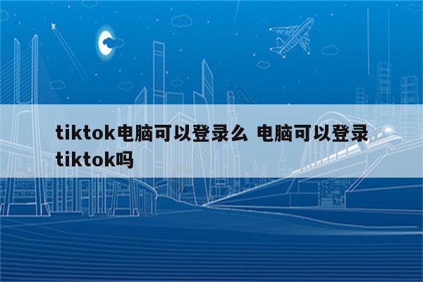 tiktok电脑可以登录么 电脑可以登录tiktok吗