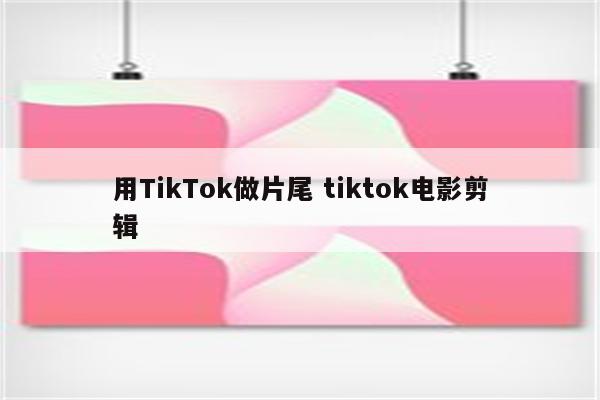 用TikTok做片尾 tiktok电影剪辑