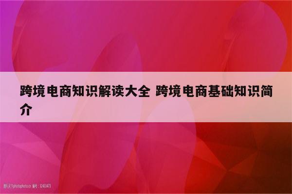 跨境电商知识解读大全 跨境电商基础知识简介