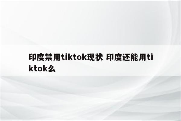 印度禁用tiktok现状 印度还能用tiktok么