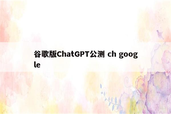 谷歌版ChatGPT公测 ch google