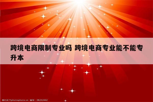 跨境电商限制专业吗 跨境电商专业能不能专升本