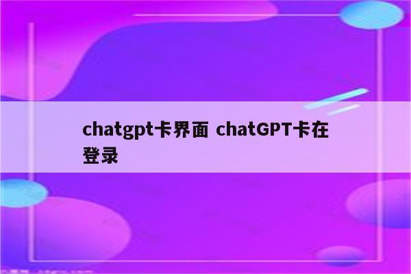 chatgpt卡界面 chatGPT卡在登录