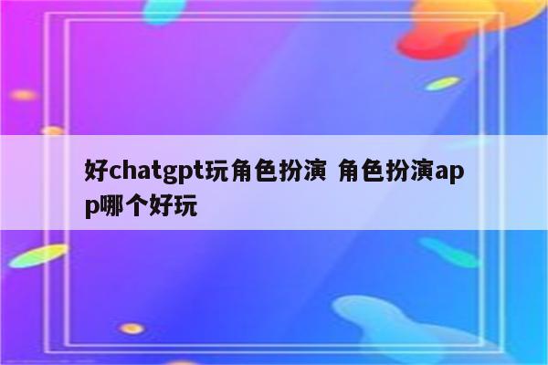 好chatgpt玩角色扮演 角色扮演app哪个好玩