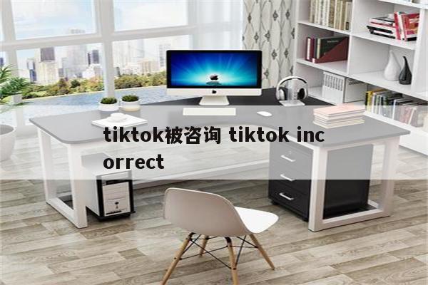 tiktok被咨询 tiktok incorrect