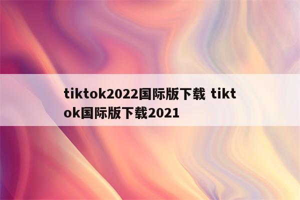 tiktok2022国际版下载 tiktok国际版下载2021