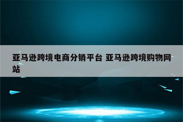 亚马逊跨境电商分销平台 亚马逊跨境购物网站
