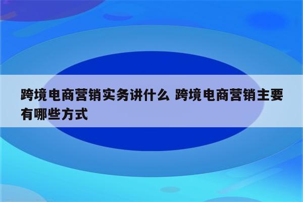 跨境电商营销实务讲什么 跨境电商营销主要有哪些方式