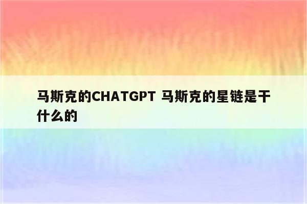 马斯克的CHATGPT 马斯克的星链是干什么的