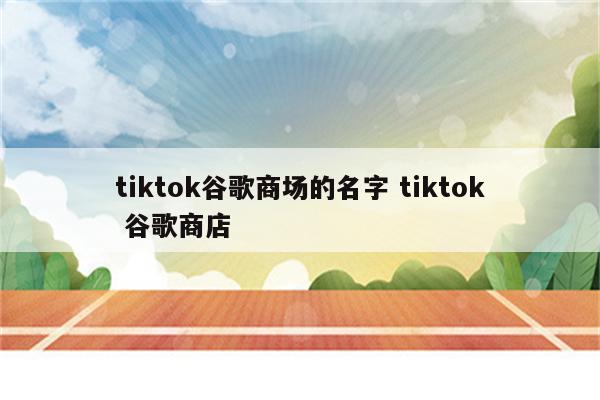 tiktok谷歌商场的名字 tiktok 谷歌商店