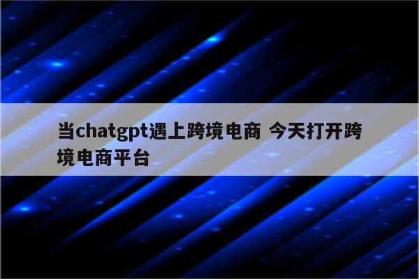 当chatgpt遇上跨境电商 今天打开跨境电商平台