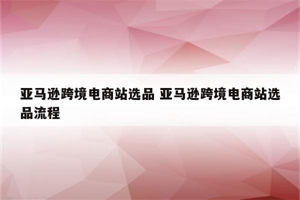 亚马逊跨境电商站选品 亚马逊跨境电商站选品流程